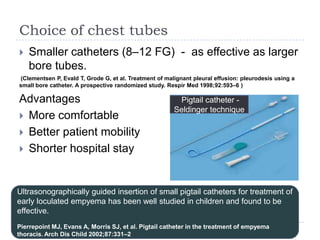 Choice of chest tubes
 Smaller catheters (8–12 FG) - as effective as larger
bore tubes.
(Clementsen P, Evald T, Grode G, et al. Treatment of malignant pleural effusion: pleurodesis using a
small bore catheter. A prospective randomized study. Respir Med 1998;92:593–6 )
Advantages
 More comfortable
 Better patient mobility
 Shorter hospital stay
Ultrasonographically guided insertion of small pigtail catheters for treatment of
early loculated empyema has been well studied in children and found to be
effective.
Pierrepoint MJ, Evans A, Morris SJ, et al. Pigtail catheter in the treatment of empyema
thoracis. Arch Dis Child 2002;87:331–2
Pigtail catheter -
Seldinger technique
 