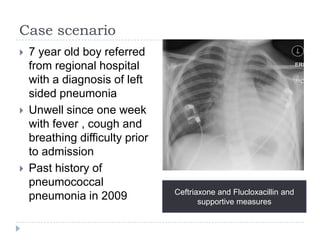 Case scenario
 7 year old boy referred
from regional hospital
with a diagnosis of left
sided pneumonia
 Unwell since one week
with fever , cough and
breathing difficulty prior
to admission
 Past history of
pneumococcal
pneumonia in 2009 Ceftriaxone and Flucloxacillin and
supportive measures
 