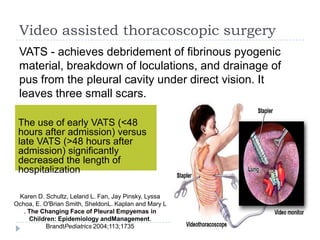 Video assisted thoracoscopic surgery
VATS - achieves debridement of fibrinous pyogenic
material, breakdown of loculations, and drainage of
pus from the pleural cavity under direct vision. It
leaves three small scars.
The use of early VATS (<48
hours after admission) versus
late VATS (>48 hours after
admission) significantly
decreased the length of
hospitalization
Karen D. Schultz, Leland L. Fan, Jay Pinsky, Lyssa
Ochoa, E. O'Brian Smith, SheldonL. Kaplan and Mary L
. The Changing Face of Pleural Empyemas in
Children: Epidemiology andManagement.
BrandtPediatrics 2004;113;1735
 