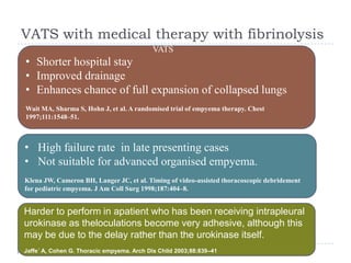 VATS with medical therapy with fibrinolysis
VATS
• Shorter hospital stay
• Improved drainage
• Enhances chance of full expansion of collapsed lungs
Wait MA, Sharma S, Hohn J, et al. A randomised trial of empyema therapy. Chest
1997;111:1548–51.
• High failure rate in late presenting cases
• Not suitable for advanced organised empyema.
Klena JW, Cameron BH, Langer JC, et al. Timing of video-assisted thoracoscopic debridement
for pediatric empyema. J Am Coll Surg 1998;187:404–8.
Harder to perform in apatient who has been receiving intrapleural
urokinase as theloculations become very adhesive, although this
may be due to the delay rather than the urokinase itself.
Jaffe´ A, Cohen G. Thoracic empyema. Arch Dis Child 2003;88:839–41
 