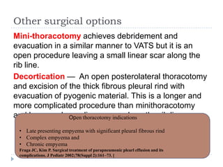Other surgical options
Mini-thoracotomy achieves debridement and
evacuation in a similar manner to VATS but it is an
open procedure leaving a small linear scar along the
rib line.
Decortication — An open posterolateral thoracotomy
and excision of the thick fibrous pleural rind with
evacuation of pyogenic material. This is a longer and
more complicated procedure than minithoracotomy
and leaves a larger linear scar along the rib lineOpen thoracotomy indications
• Late presenting empyema with significant pleural fibrous rind
• Complex empyema and
• Chronic empyema
Fraga JC, Kim P. Surgical treatment of parapneumonic plearl effusion and its
complications. J Pediatr 2002;78(Suppl 2):161–73. [
 
