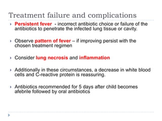 Treatment failure and complications
 Persistent fever - incorrect antibiotic choice or failure of the
antibiotics to penetrate the infected lung tissue or cavity.
 Observe pattern of fever – if improving persist with the
chosen treatment regimen
 Consider lung necrosis and inflammation
 Additionally in these circumstances, a decrease in white blood
cells and C-reactive protein is reassuring.
 Antibiotics recommended for 5 days after child becomes
afebrile followed by oral antibiotics
 