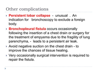 Other complications
 Persistent lobar collapse - unusual . An
indication for bronchoscopy to exclude a foreign
body.
 Bronchopleural fistula occurs occasionally
following the insertion of a chest drain or surgery for
the treatment of empyema due to the fragility of lung
parenchyma, - leads to a persistent air leak.
 Avoid negative suction on the chest drain - to
improve the chances of tissue healing.
 Very occasionally surgical intervention is required to
repair the fistula.
 