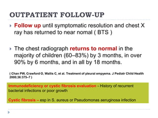 OUTPATIENT FOLLOW-UP
 Follow up until symptomatic resolution and chest X
ray has returned to near nomal ( BTS )
 The chest radiograph returns to normal in the
majority of children (60–83%) by 3 months, in over
90% by 6 months, and in all by 18 months.
( Chan PW, Crawford O, Wallis C, et al. Treatment of pleural empyema. J Pediatr Child Health
2000;36:375–7 )
Immunodeficiency or cystic fibrosis evaluation - History of recurrent
bacterial infections or poor growth
Cystic fibrosis – esp in S. aureus or Pseudomonas aeruginosa infection
 