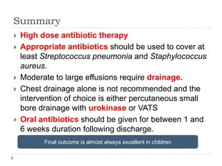 Summary
 High dose antibiotic therapy
 Appropriate antibiotics should be used to cover at
least Streptococcus pneumonia and Staphylococcus
aureus.
 Moderate to large effusions require drainage.
 Chest drainage alone is not recommended and the
intervention of choice is either percutaneous small
bore drainage with urokinase or VATS
 Oral antibiotics should be given for between 1 and
6 weeks duration following discharge.
Final outcome is almost always excellent in children
 