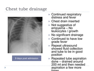Chest tube drainage
 Continued respiratory
distress and fever
 Chest drain inserted
 Not suggestive of
empyema – No
leukocytes / growth
 No significant drainage
 Continued to have low
grade fever
 Repeat ultrasound
showed fluid collection
and tube to be in good
position
 Repeated tube aspiration
done – drained around
200 ml and then needed
aspiration a few more
9 days post admission
 