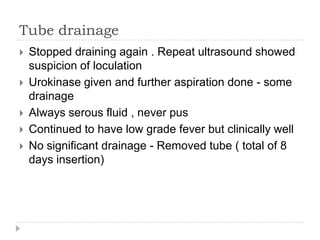Tube drainage
 Stopped draining again . Repeat ultrasound showed
suspicion of loculation
 Urokinase given and further aspiration done - some
drainage
 Always serous fluid , never pus
 Continued to have low grade fever but clinically well
 No significant drainage - Removed tube ( total of 8
days insertion)
 