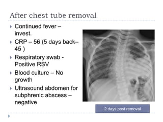 After chest tube removal
 Continued fever –
invest.
 CRP – 56 (5 days back–
45 )
 Respiratory swab -
Positive RSV
 Blood culture – No
growth
 Ultrasound abdomen for
subphrenic abscess –
negative
2 days post removal
 