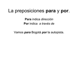 La preposiciones para y por.
Para indica dirección
Por indica a través de
Vamos para Bogotá por la autopista.
 