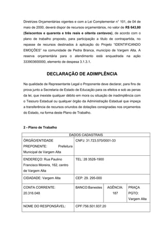 Diretrizes Orçamentárias vigentes e com a Lei Complementar n° 101, de 04 de
maio de 2000, deverá dispor de recursos orçamentários, no valor de R$ 643,80
(Seiscentos e quarenta e três reais e oitenta centavos), de acordo com o
plano de trabalho proposto, para participação a titulo de contrapartida, no
repasse de recursos destinados à aplicação do Projeto “IDENTIFICANDO
EMOÇÔES” na comunidade de Pedra Branca, município de Vargem Alta. A
reserva orçamentária para o atendimento está enquadrada na ação
333903600000, elemento de despesa 3.1.3.1.


                 DECLARAÇÃO DE ADIMPLÊNCIA

Na qualidade de Representante Legal o Proponente deve declarar, para fins de
prova junto a Secretaria de Estado de Educação para os efeitos e sob as penas
da lei, que inexiste qualquer débito em mora ou situação de inadimplência com
o Tesouro Estadual ou qualquer órgão da Administração Estadual que impeça
a transferência de recursos oriundos de dotações consignadas nos orçamentos
do Estado, na forma deste Plano de Trabalho.



2 - Plano de Trabalho

                                 DADOS CADASTRAIS
ÒRGÃO/ENTIDADE                       CNPJ: 31.723.570/0001-33
PREPONENTE:             Prefeitura
Municipal de Vargem Alta

ENDEREÇO: Rua Paulino                TEL: 28 3528-1900
Francisco Moreira, 162, centro
de Vargem Alta

CIDADADE: Vargem Alta                CEP: 29. 295-000

CONTA CORRENTE:                      BANCO:Banestes       AGÊNCIA:   PRAÇA
20.316.048                                                  187      PGTO:
                                                                     Vargem Alta

NOME DO RESPONSÁVEL:                 CPF:756.501.937.20
 