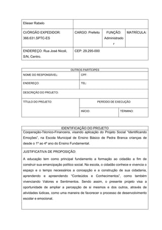 Elieser Rabelo

CI/ÓRGÃO EXPEDIDOR:                CARGO: Prefeito      FUNÇÃO:       MATRÍCULA:
366.631.SPTC-ES                                        Administrado
                                                             r

ENDEREÇO: Rua José Nicoli,         CEP: 29.295-000
S/N, Centro.



                                OUTROS PARTÍCIPES
NOME DO RESPONSÁVEL:                   CPF:


ENDEREÇO:                              TEL:


DESCRIÇÃO DO PROJETO:


TÍTULO DO PROJETO:                                PERÍODO DE EXECUÇÃO


                                       INÍCIO:                    TÉRMINO:




                       IDENTIFICAÇÃO DO PROJETO
Cooperação-Técnico-Financeira, visando aplicação do Projeto Social “Identificando
Emoções”, na Escola Municipal de Ensino Básico de Pedra Branca crianças de
desde o 1º ao 4º ano do Ensino Fundamental.

JUSTIFICATIVA DE PROPOSIÇÃO:

A educação tem como principal fundamento a formação ao cidadão a fim de
construir sua emancipação político social. Na escola, o cidadão conhece e vivencia o
espaço e o tempo necessários a concepção e a construção de sua cidadania,
aprendendo e apreendendo “Conteúdos e Conhecimentos”, como também
vivenciando Valores e Sentimentos. Sendo assim, o presente projeto visa a
oportunidade de ampliar a percepção de si mesmos e dos outros, através de
atividades lúdicas, como uma maneira de favorecer o processo de desenvolvimento
escolar e emocional.
 