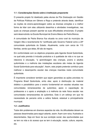 1.1 - Considerações Gerais sobre á instituição proponente

O presente projeto foi idealizado pelas alunas da Pós Graduação em Gestão
de Políticas Públicas em Gênero e Raça e pretende através deste, identificar
as noções de ensino-aprendizagem sobre as diversas emoções e a melhor
forma de lidar com elas utilizando desenhos e atividades investigativas, nas
quais as crianças possam apontar as suas dificuldades emocionais. O projeto
será desenvolvido na Escola Municipal de Ensino Básico de Pedra Branca.

A comunidade de Pedra Branca fica situada na zona rural do município de
Vargem Alta e recentemente foi “certificada pelo Governo Federal como a 29ª
comunidade quilombola do Estado. Atualmente, conta com cerca de 115
famílias, sendo que delas, 80 são de negros.

Em conformidade com os objetivos propostos pela Agenda Social Quilombola,
na qual esta prevista à inclusão produtiva e à qualidade de vida e no que se
relaciona à educação, “a aprendizagem das crianças, jovens e adultos
quilombolas e a melhoria das instalações escolares são metas da Agenda
Social Quilombola para educação”. Assim, este projeto pretende contribuir para
melhorar o desempenho escolar das crianças inseridas nesta comunidade
quilombola.

É importante considerar também que sejam garantidas as ações previstas no
Programa Brasil Quilombola, entre elas: apoio à distribuição de material
didático e paradidático para o ensino fundamental em escolas situadas nas
comunidades     remanescentes   de   quilombos;   apoio   à   capacitação   de
professores e o apoio a ampliação e à melhoria da rede física escolar nas
comunidades remanescentes de quilombos. Este é um esforço em que há
necessidade de parceria entre a esfera federal, estadual e principalmente
municipal.

1.2 - Justificativa

Todos têm problemas em diversos aspectos da vida. As dificuldades deixam as
pessoas desanimadas para seguir adiante, assim, ficam com raiva, frustrados e
desorientados. Seja em favor da sua condição social, das oportunidades que
se tem na vida e do acesso que se tem à educação, saúde, cultura, esporte,
etc.
 