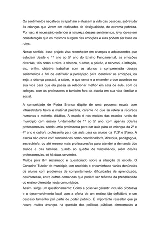 Os sentimentos negativos atrapalham e atrasam a vida das pessoas, sobretudo
às crianças que vivem em realidades de desigualdade, de extrema pobreza.
Por isso, é necessário entender a natureza desses sentimentos, levando-se em
consideração que os mesmos surgem das emoções e elas podem ser boas ou
ruins.

Nesse sentido, esse projeto visa reconhecer em crianças e adolescentes que
estudam desde o 1º ano ao 5º ano do Ensino Fundamental, as emoções
diversas, tais como a raiva, a tristeza, o amor, a paixão, o nervoso, a irritação,
etc. enfim, objetiva trabalhar com os alunos a compreensão desses
sentimentos a fim de estimular a percepção para identificar as emoções, ou
seja, a criança passará, a saber, o que sente e a entender o que acontece na
sua vida para que ela possa se relacionar melhor em sala de aula, com os
colegas, com os professores e também fora da escola em sua vida familiar e
social.

A comunidade de Pedra Branca dispõe de uma pequena escola com
infraestrutura física e material precária, carente no que se refere a recursos
humanos e material didático. A escola é nos moldes das escolas rurais do
município com ensino fundamental de 1º ao 5º ano, com apenas dois/as
professores/as, sendo um/a professor/a para dar aula para as crianças da 2º e
4º ano e outro/a professor/a para dar aula para os alunos da 1º,3º e 5ºano. A
escola não conta com funcionários como coordenador/a, diretor/a, pedagogo/a,
secretário/a, ou até mesmo mais professores/as para atender a demanda dos
alunos e das famílias, quanto ao quadro de funcionários, além dos/as
professores/as, só há duas serventes.
Muitos pais têm reclamado e questionado sobre a situação da escola. O
Conselho Tutelar do município tem recebido e encaminhado várias denúncias
de alunos com problemas de comportamento, dificuldades de aprendizado,
desinteresse, entre outras demandas que podem ser reflexos da precariedade
do ensino oferecido nesta comunidade.
Assim, surge um questionamento: Como é possível garantir inclusão produtiva
e o desenvolvimento local com a oferta de um ensino tão deficitário e um
descaso tamanho por parte do poder público. É importante ressaltar que já
houve muitos avanços na questão das políticas públicas direcionadas a
 