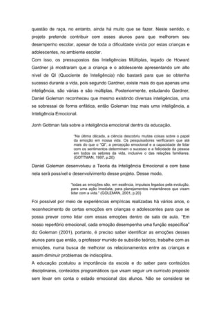 questão de raça, no entanto, ainda há muito que se fazer. Neste sentido, o
projeto pretende contribuir com esses alunos para que melhorem seu
desempenho escolar, apesar de toda a dificuldade vivida por estas crianças e
adolescentes, no ambiente escolar.
Com isso, os pressupostos das Inteligências Múltiplas, legado de Howard
Gardner já mostraram que a criança e o adolescente apresentando um alto
nível de QI (Quociente de Inteligência) não bastará para que se obtenha
sucesso durante a vida, pois segundo Gardner, existe mais do que apenas uma
inteligência, são várias e são múltiplas. Posteriormente, estudando Gardner,
Daniel Goleman reconheceu que mesmo existindo diversas inteligências, uma
se sobressai de forma enfática, então Goleman traz mais uma inteligência, a
Inteligência Emocional.

Jonh Gottman fala sobre a inteligência emocional dentro da educação,

                     “Na última década, a ciência descobriu muitas coisas sobre o papel
                     da emoção em nossa vida. Os pesquisadores verificaram que até
                     mais do que o “QI”, a percepção emocional e a capacidade de lidar
                     com os sentimentos determinam o sucesso e a felicidade da pessoa
                     em todos os setores da vida, inclusive o das relações familiares.
                     (GOTTMAN, 1997, p.20)

Daniel Goleman desenvolveu a Teoria da Inteligência Emocional e com base
nela será possível o desenvolvimento desse projeto. Desse modo,

                   “todas as emoções são, em essência, impulsos legados pela evolução,
                   para uma ação imediata, para planejamentos instantâneos que visam
                   lidar com a vida.” (GOLEMAN, 2001, p.20)

Foi possível por meio de experiências empíricas realizadas há vários anos, o
reconhecimento de certas emoções em crianças e adolescentes para que se
possa prever como lidar com essas emoções dentro de sala de aula. “Em
nosso repertório emocional, cada emoção desempenha uma função específica”
diz Goleman (2001), portanto, é preciso saber identificar as emoções desses
alunos para que então, o professor munido de subsídio teórico, trabalhe com as
emoções, numa busca de melhorar os relacionamentos entre as crianças e
assim diminuir problemas de indisciplina.
A educação postulou a importância da escola e do saber para conteúdos
disciplinares, conteúdos programáticos que visam seguir um currículo proposto
sem levar em conta o estado emocional dos alunos. Não se considera se
 
