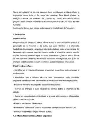 houve aprendizagem e se esta passou a fazer sentido para a vida do aluno, o
importante nessa linha é dar conta do conteúdo. Para Henri Wallon, “a
inteligência nasce das emoções. Se constitui, se constrói em cada indivíduo
graças a esse primeiro momento de fusão emocional que há no início da vida
humana”.
Assim, entendemos que não se pode separar a “inteligência” de “emoção”.


1.3 - Objetivo

Objetivo Geral

Proporcionar aos alunos da EMEB Pedra Branca a oportunidade de ampliar a
percepção de si mesmos e do outro, que para Gardner é a chamada
Inteligência Interpessoal, através de atividades lúdicas como uma maneira de
favorecer o processo de desenvolvimento escolar e emocional. Assim, permitir
noções de ensino-aprendizagem sobre as diversas emoções e a melhor forma
de lidar com elas utilizando desenhos e atividades investigativas, nas quais as
crianças e adolescentes possam apontar as suas dificuldades emocionais.

Objetivos Específicos

- Identificar as principais dificuldades emocionais inerentes a estas crianças e
adolescentes;

- Possibilitar que a criança exponha seus sentimentos, suas principais
angústias e medos através de desenhos e outras atividades lúdicas propostas;

- Incentivar melhor o desempenho escolar destes alunos;

- Motivar as crianças e suas respectivas famílias sobre a importância do
estudo;

- Despertar potencialidades individuais e grupais adormecidas e bloqueadas
pelas conservas culturais;

- Elevar a auto-estima das crianças;

- Fortalecer a capacidade criativa, inovadora e de improvisação de cada um;

- Diminuir os conflitos e brigas entre os alunos;

1.5 - Metas/Produtos/ Resultados Esperados
 
