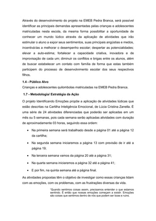Através do desenvolvimento do projeto na EMEB Pedra Branca, será possível
identificar as principais demandas apresentadas pelas crianças e adolescentes
matriculadas nesta escola, da mesma forma possibilitar a oportunidade de
conhecer um mundo lúdico através da aplicação de atividades que irão
estimular o aluno a expor seus sentimentos, suas principais angústias e medos,
incentivá-las a melhorar o desempenho escolar; despertar as potencialidades;
elevar a auto-estima; fortalecer a capacidade criativa, inovadora e de
improvisação de cada um; diminuir os conflitos e brigas entre os alunos, além
de buscar estabelecer um contato com família de forma que estas também
participem do processo de desenvolvimento escolar dos seus respectivos
filhos.

1.4 - Público Alvo
Crianças e adolescentes quilombolas matriculadas na EMEB Pedra Branca.

1.7 - Metodologia/ Estratégia da Ação

O projeto Identificando Emoções propõe a aplicação de atividades lúdicas que
estão descritas na Cartilha Inteligência Emocional, de Lúcia Cristina Zanella. É
uma série de 24 atividades diferenciadas que poderão ser aplicadas em um
mês ou 5 semanas, pois cada semana serão aplicadas atividades com duração
de aproximadamente 03 horas, seguindo essa ordem:

    • Na primeira semana será trabalhado desde a página 01 até a página 12
          da cartilha;

    • Na segunda semana iniciaremos a página 13 com previsão de ir até a
          página 19;

    • Na terceira semana vamos da página 20 até a página 31;

    • Na quarta semana iniciaremos a página 32 até a página 41;

    • E por fim, na quinta semana até a página final.

As atividades propostas têm o objetivo de investigar como essas crianças lidam
com as emoções, com os problemas, com as frustrações diversas da vida.

                         “Quando sentimos coisas assim, precisamos entender o que estamos
                         sentindo. É então que nossas emoções começam a existir. Emoções
                         são coisas que sentimos dentro de nós que podem ser boas e ruins.
 