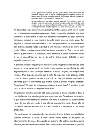 Se eu ganho um cachorro que eu queria tanto, meu corpo todo se
                    enche de alegria. Mas, se algum colega pega um brinquedo de mim, eu
                    posso sentir vontade de bater nele de tanta raiva. Alegria e raiva são
                    emoções, assim como medo, a tristeza etc.
                    Se aprendemos a perceber quando estamos com tristeza, raiva ou
                    alegria, podemos aprender a pensar porque estamos sentindo essa
                    emoção e daí pensar em alguma saída; assim estaremos resolvendo
                    nossos problemas. Isso faz a gente ser mais feliz!” (ZANELLA, p.3)
As atividades serão desenvolvidas gradativamente seguindo uma ordem lógica
de construção dos conceitos apontados. Assim, a primeira atividade vem para
questionar o aluno sobre a visão que ele tem de si mesmo, ou seja, como ele
consegue construir a sua imagem fazendo aquilo que ele mais gosta. Em
seguida, a próxima atividade aborda o fato de que cada um de nós é diferente
das outras pessoas. Cada indivíduo é um indivíduo diferente do outro, com
gosto, hábitos, manias e características únicas e questiona: “Como eu me sinto
em ser quem eu sou?” A finalidade, neste exercício, é poder estimular o aluno
a ter a consciência do eu e do outro, como seres distintos e com
especificidades próprias.

A próxima atividade requer que o aluno desenhe o lugar onde ele mais se sinta
seguro e numa escala de 01 a 10 ele possa apontar a importância de cada
segmento para a vida, como por exemplo, a escola, a igreja, os amigos e ele
mesmo. Para depois perguntar qual a parte do corpo que mais gosta ou então
como a pessoa gostaria de ser e por quê. No dia que estiver realizando a
atividade qual é o sentimento que melhor ilustra o aluno? Alegria? Tristeza?
Nervosismo? E quais as coisas que a levam a sentir isso? E também o que
proporciona a esse aluno alegria e satisfação.

Os próximos questionamentos são auto analíticos, o aluno é levado a dizer o
que ele faz e o que ele não gosta que façam com ele. Quando ele sente raiva,
o que as pessoas fazem para ele ficar com raiva e o que ele faz quando sente
raiva. Do que ele tem medo, o que ele faz quando tem medo. Quais são os
problemas que ele enfrenta na vida em família e o ele pensa sobre esses
problemas.

Os sentimentos de frustração são os mais complicados de lidar e as atividades
buscam estimular o aluno a dizer várias vezes sobre as situações de
aborrecimento, de medo, de negação, de querer e não poder e questiona como
eles reagem nessas circunstancias. Bem como aponta alternativas e sugestões
 