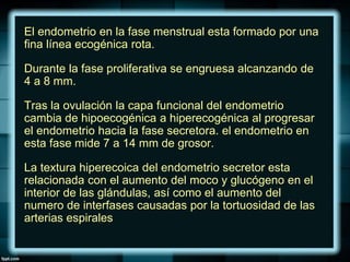 El endometrio en la fase menstrual esta formado por una
fina línea ecogénica rota.
Durante la fase proliferativa se engruesa alcanzando de
4 a 8 mm.
Tras la ovulación la capa funcional del endometrio
cambia de hipoecogénica a hiperecogénica al progresar
el endometrio hacia la fase secretora. el endometrio en
esta fase mide 7 a 14 mm de grosor.
La textura hiperecoica del endometrio secretor esta
relacionada con el aumento del moco y glucógeno en el
interior de las glándulas, así como el aumento del
numero de interfases causadas por la tortuosidad de las
arterias espirales
 