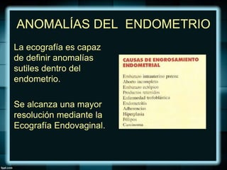 ANOMALÍAS DEL ENDOMETRIO
La ecografía es capaz
de definir anomalías
sutiles dentro del
endometrio.
Se alcanza una mayor
resolución mediante la
Ecografía Endovaginal.
 