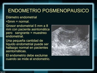 ENDOMETRIO POSMENOPAUSICO
Diámetro endometrial
<5mm = normal.
Grosor endometrial 5 mm a 8
mm con paciente asintomática
pero sangrante = muestreo
endometrial.
Una pequeña cantidad de
líquido endometrial puede ser
hallazgo normal en pacientes
asintomáticas.
El endometrio debe excluirse
cuando se mide el endometrio.
 
