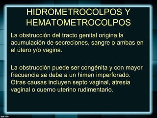 HIDROMETROCOLPOS Y
HEMATOMETROCOLPOS
La obstrucción del tracto genital origina la
acumulación de secreciones, sangre o ambas en
el útero y/o vagina.
La obstrucción puede ser congénita y con mayor
frecuencia se debe a un himen imperforado.
Otras causas incluyen septo vaginal, atresia
vaginal o cuerno uterino rudimentario.
 