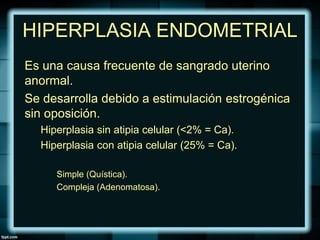 HIPERPLASIA ENDOMETRIAL
Es una causa frecuente de sangrado uterino
anormal.
Se desarrolla debido a estimulación estrogénica
sin oposición.
Hiperplasia sin atipia celular (<2% = Ca).
Hiperplasia con atipia celular (25% = Ca).
Simple (Quística).
Compleja (Adenomatosa).
 