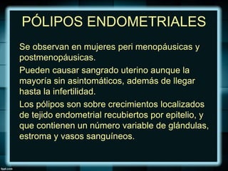 PÓLIPOS ENDOMETRIALES
Se observan en mujeres peri menopáusicas y
postmenopáusicas.
Pueden causar sangrado uterino aunque la
mayoría sin asintomáticos, además de llegar
hasta la infertilidad.
Los pólipos son sobre crecimientos localizados
de tejido endometrial recubiertos por epitelio, y
que contienen un número variable de glándulas,
estroma y vasos sanguíneos.
 