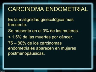 CARCINOMA ENDOMETRIAL
Es la malignidad ginecológica mas
frecuente.
Se presenta en el 3% de las mujeres.
< 1.5% de las muertes por cáncer.
75 – 80% de los carcinomas
endometriales aparecen en mujeres
postmenopáusicas.
 