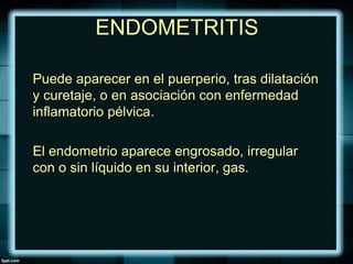 ENDOMETRITIS
Puede aparecer en el puerperio, tras dilatación
y curetaje, o en asociación con enfermedad
inflamatorio pélvica.
El endometrio aparece engrosado, irregular
con o sin líquido en su interior, gas.
 