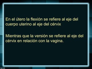En el útero la flexión se refiere al eje del
cuerpo uterino al eje del cérvix
Mientras que la versión se refiere al eje del
cérvix en relación con la vagina.
 