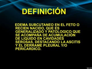 DEFINICIÓN
EDEMA SUBCUTANEO EN EL FETO O
RECIEN NACIDO, QUE ES
GENERALIZADO Y PATOLOGICO QUE
SE ACOMPAÑA DE ACUMULACIÓN
DE LIQUIDO EN CAVIDADES
SEROSAS, DESTACANDO LA ASCITIS
Y EL DERRAME PLEURAL Y/O
PERICARDICO.
 