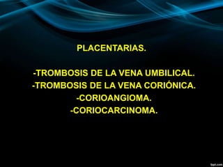 PLACENTARIAS.
-TROMBOSIS DE LA VENA UMBILICAL.
-TROMBOSIS DE LA VENA CORIÓNICA.
-CORIOANGIOMA.
-CORIOCARCINOMA.
 