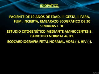 IDIOPÁTICO.
PACIENTE DE 19 AÑOS DE EDAD, III GESTA, II PARA,
FUM: INCIERTA, EMBARAZO ECOGRÁFICO DE 20
SEMANAS + HF.
ESTUDIO CITOGENÉTICO MEDIANTE AMNIOCENTESIS:
CARIOTIPO NORMAL 46 XY.
ECOCARDIOGRAFÍA FETAL NORMAL, VDRL (-), HIV (-).
 