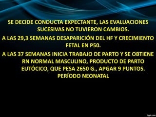 SE DECIDE CONDUCTA EXPECTANTE, LAS EVALUACIONES
SUCESIVAS NO TUVIERON CAMBIOS.
A LAS 29,3 SEMANAS DESAPARICIÓN DEL HF Y CRECIMIENTO
FETAL EN P50.
A LAS 37 SEMANAS INICIA TRABAJO DE PARTO Y SE OBTIENE
RN NORMAL MASCULINO, PRODUCTO DE PARTO
EUTÓCICO, QUE PESA 2650 G., APGAR 9 PUNTOS.
PERÍODO NEONATAL
 