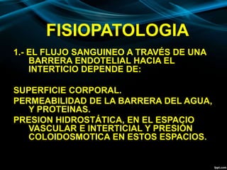 FISIOPATOLOGIA
1.- EL FLUJO SANGUINEO A TRAVÉS DE UNA
BARRERA ENDOTELIAL HACIA EL
INTERTICIO DEPENDE DE:
SUPERFICIE CORPORAL.
PERMEABILIDAD DE LA BARRERA DEL AGUA,
Y PROTEINAS.
PRESION HIDROSTÁTICA, EN EL ESPACIO
VASCULAR E INTERTICIAL Y PRESIÓN
COLOIDOSMOTICA EN ESTOS ESPACIOS.
 