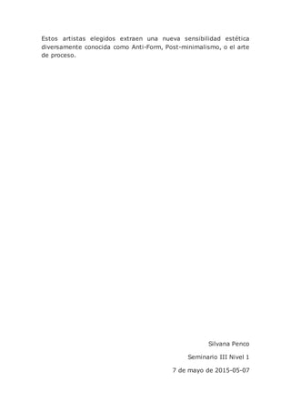 Estos artistas elegidos extraen una nueva sensibilidad estética
diversamente conocida como Anti-Form, Post-minimalismo, o el arte
de proceso.
Silvana Penco
Seminario III Nivel 1
7 de mayo de 2015-05-07
 