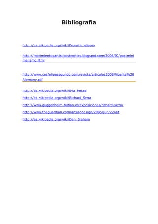 Bibliografía
http://es.wikipedia.org/wiki/Posminimalismo
http://movimientosartisticosteoricos.blogspot.com/2006/07/postmini
malismo.html
http://www.cesfelipesegundo.com/revista/articulos2009/Vicente%20
Alemany.pdf
http://es.wikipedia.org/wiki/Eva_Hesse
http://es.wikipedia.org/wiki/Richard_Serra
http://www.guggenheim-bilbao.es/exposiciones/richard-serra/
http://www.theguardian.com/artanddesign/2005/jun/22/art
http://es.wikipedia.org/wiki/Dan_Graham
 