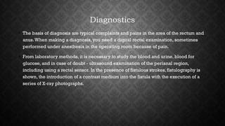 Diagnostics
• The basis of diagnosis are typical complaints and pains in the area of the rectum and​​
anus.When making a diagnosis, you need a digital rectal examination, sometimes
performed under anesthesia in the operating room because of pain.
• From laboratory methods, it is necessary to study the blood and urine, blood for
glucose, and in case of doubt - ultrasound examination of the perianal region,
including using a rectal sensor. In the presence of fistulous strokes, fistulography is
shown, the introduction of a contrast medium into the fistula with the execution of a
series of X-ray photographs.
 