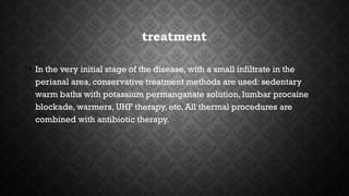treatment
• In the very initial stage of the disease, with a small infiltrate in the
perianal area, conservative treatment methods are used: sedentary
warm baths with potassium permanganate solution, lumbar procaine
blockade, warmers, UHF therapy, etc. All thermal procedures are
combined with antibiotic therapy.
 