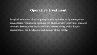 Operative treatment
• Surgical treatment of acute paraproctitis includes early emergency
surgical intervention by opening the abscess with removal of pus and
necrotic tissues, examination of the abscess cavity with a finger,
separation of the bridges and drainage of the cavity.
 
