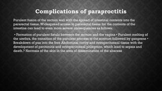Complications of paraproctitis
Purulent fusion of the rectum wall with the spread of intestinal contents into the
pararectal tissue.Widespread access to pararectal tissue for the contents of the
intestine can lead to even more severe consequences as follows:
• Formation of purulent fistula between the rectum and the vagina • Purulent melting of
the urethra, the transition of the purulent process to the scrotum followed by gangrene •
Breakdown of pus into the free Abdominal cavity and retroperitoneal tissue with the
development of peritonitis and retroperitoneal phlegmon, which lead to sepsis and
death.? Necrosis of the skin in the area of dissemination of the abscess​​
 