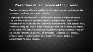 Prevention of recurrence of the disease
• To achieve a lasting effect, in addition to the radical surgery performed, it is
necessary to adhere to a number of rules.
• • Fighting with constipation. It is necessary to achieve a regular soft stool. •
The diet should contain plant foods rich in fiber (fresh fruit vegetables,
especially beets, cabbage), and fermented milk products (kefir, curdled milk,
cottage cheese).You should avoid a dough product. • In diabetes, the normal
blood sugar level should be maintained, otherwise purulent diseases can not
be avoided • Maintaining normal body weight • Observance of personal
hygiene rules - regular washing after stools • Treatment of chronic
hemorrhoids And anal fissures.
 