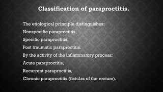 Classification of paraproctitis.
The etiological principle distinguishes:
Nonspecific paraproctitis,
Specific paraproctitis,
Post traumatic paraproctitis.
By the activity of the inflammatory process:
Acute paraproctitis,
Recurrent paraproctitis,
Chronic paraproctitis (fistulas of the rectum).
 
