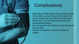 Complications
• Spreading of inflammation to the cellular tissue
of the pelvis, purulent fusion of the wall of the
rectum higher than the level of anorectal line.
• Break of pus into the abdominal cavity and
retroperitoneal space.
• Burst of pus from the abscess cavity through the
perineal skin.
• Rupture of abscess in lumen of rectum or
vagina.
 