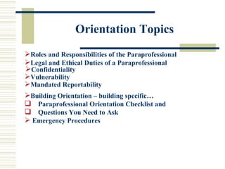 Orientation Topics Roles and Responsibilities of the Paraprofessional Legal and Ethical Duties of a Paraprofessional Confidentiality Vulnerability Mandated Reportability Building Orientation – building specific…  Paraprofessional Orientation Checklist and  Questions You Need to Ask Emergency Procedures 