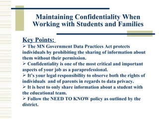 Maintaining Confidentiality When Working with Students and Families Key Points:  The MN Government Data Practices Act protects individuals by prohibiting the sharing of information about them without their permission. Confidentiality is one of the most critical and important aspects of your job as a paraprofessional. It’s your legal responsibility to observe both the rights of individuals  and of parents in regards to data privacy. It is best to only share information about a student with the educational team. Follow the NEED TO KNOW policy as outlined by the district. 