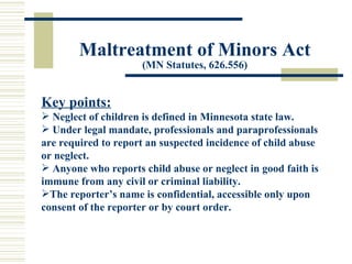 Maltreatment of Minors Act (MN Statutes, 626.556) Key points: Neglect of children is defined in Minnesota state law. Under legal mandate, professionals and paraprofessionals are required to report an suspected incidence of child abuse or neglect. Anyone who reports child abuse or neglect in good faith is immune from any civil or criminal liability. The reporter’s name is confidential, accessible only upon consent of the reporter or by court order. 