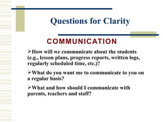 Questions for Clarity COMMUNICATION   How will we communicate about the students (e.g., lesson plans, progress reports, written logs, regularly scheduled time, etc.)? What do you want me to communicate to you on a regular basis? What and how should I communicate with parents, teachers and staff? 