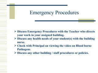 Emergency Procedures Discuss Emergency Procedures with the Teacher who directs  your work in your assigned building. Discuss any health needs of your student(s) with the building  nurse. Check with Principal on viewing the video on Blood borne  Pathogens Discuss any other building / staff procedures or policies. 