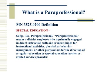 What is a Paraprofessional? MN 3525.0200 Definition SPECIAL EDUCATION –  Subp. 10a.  Paraprofessional.  “Paraprofessional” means a district employee who is primarily engaged in direct instruction with one or more pupils for instructional activities, physical or behavior management, or other purposes under the direction of a regular education or special education teacher or related services provider. 